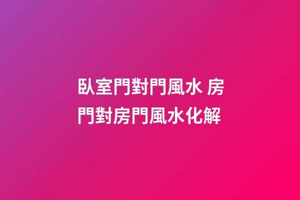 臥室門對門風水 房門對房門風水化解